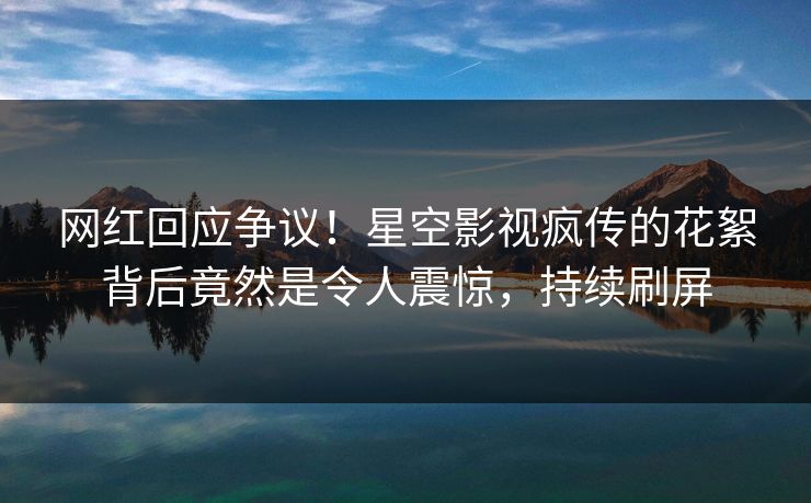 网红回应争议！星空影视疯传的花絮背后竟然是令人震惊，持续刷屏