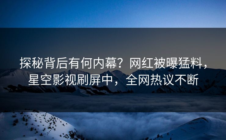 探秘背后有何内幕？网红被曝猛料，星空影视刷屏中，全网热议不断