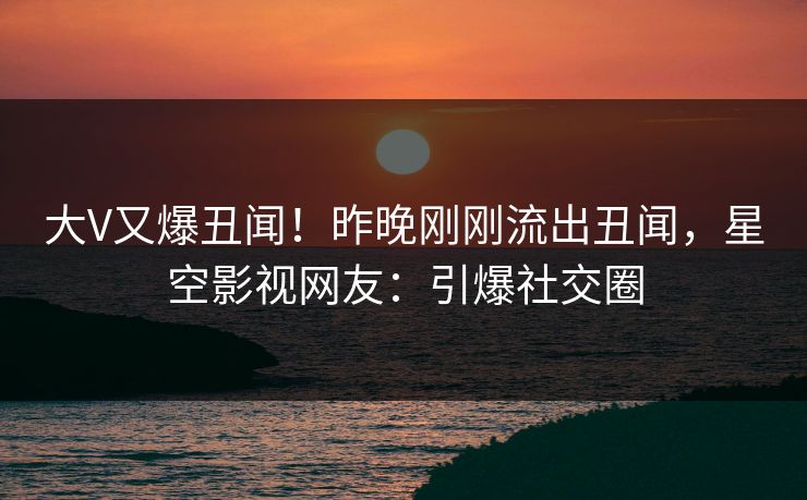 大V又爆丑闻！昨晚刚刚流出丑闻，星空影视网友：引爆社交圈