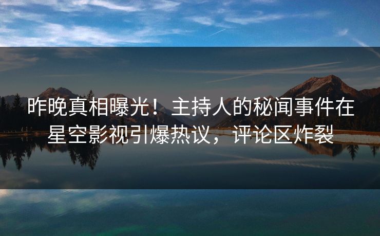 昨晚真相曝光！主持人的秘闻事件在星空影视引爆热议，评论区炸裂