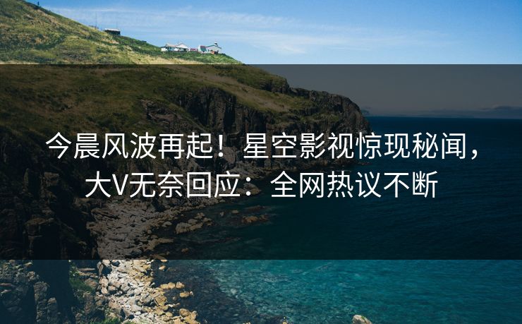 今晨风波再起！星空影视惊现秘闻，大V无奈回应：全网热议不断