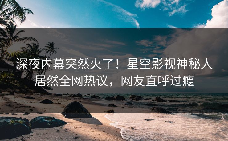 深夜内幕突然火了！星空影视神秘人居然全网热议，网友直呼过瘾