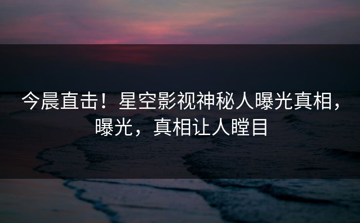今晨直击！星空影视神秘人曝光真相，曝光，真相让人瞠目