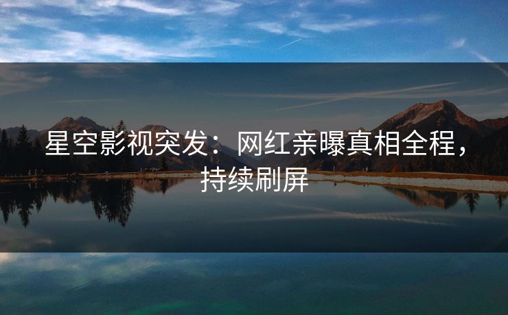 星空影视突发：网红亲曝真相全程，持续刷屏