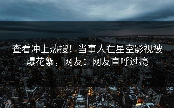 查看冲上热搜！当事人在星空影视被爆花絮，网友：网友直呼过瘾