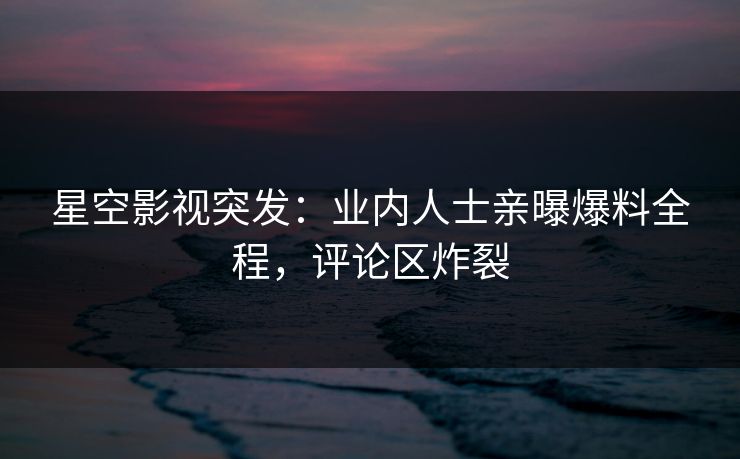 星空影视突发：业内人士亲曝爆料全程，评论区炸裂
