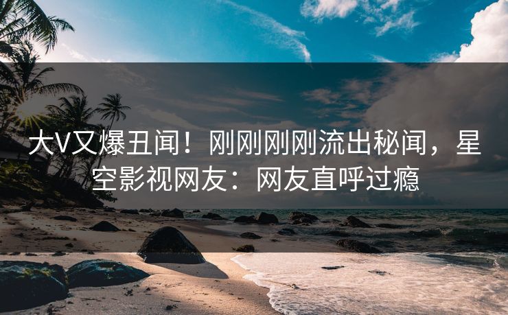 大V又爆丑闻！刚刚刚刚流出秘闻，星空影视网友：网友直呼过瘾