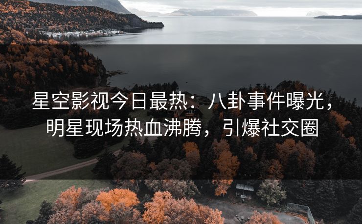星空影视今日最热：八卦事件曝光，明星现场热血沸腾，引爆社交圈