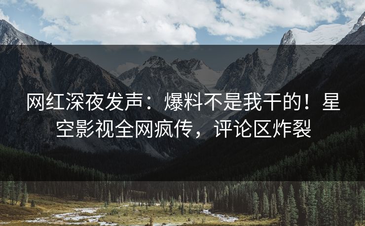 网红深夜发声：爆料不是我干的！星空影视全网疯传，评论区炸裂