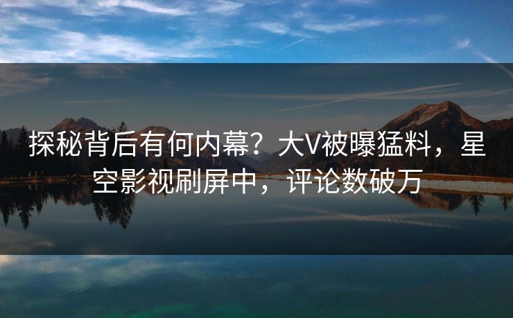 探秘背后有何内幕？大V被曝猛料，星空影视刷屏中，评论数破万
