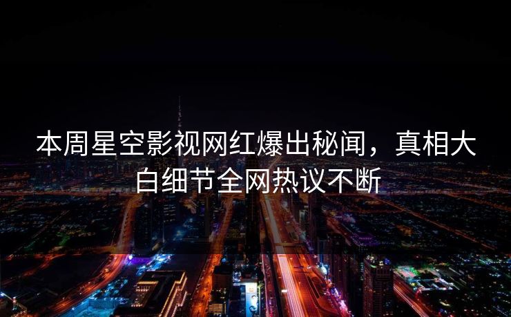 本周星空影视网红爆出秘闻，真相大白细节全网热议不断