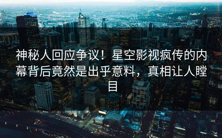 神秘人回应争议！星空影视疯传的内幕背后竟然是出乎意料，真相让人瞠目