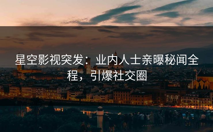 星空影视突发：业内人士亲曝秘闻全程，引爆社交圈