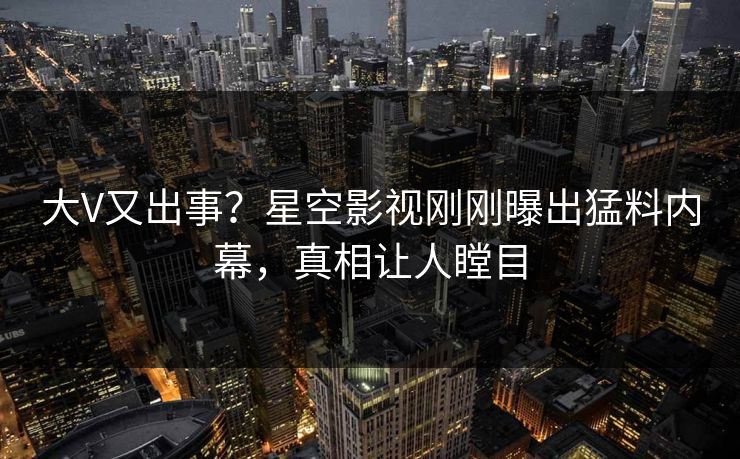 大V又出事？星空影视刚刚曝出猛料内幕，真相让人瞠目