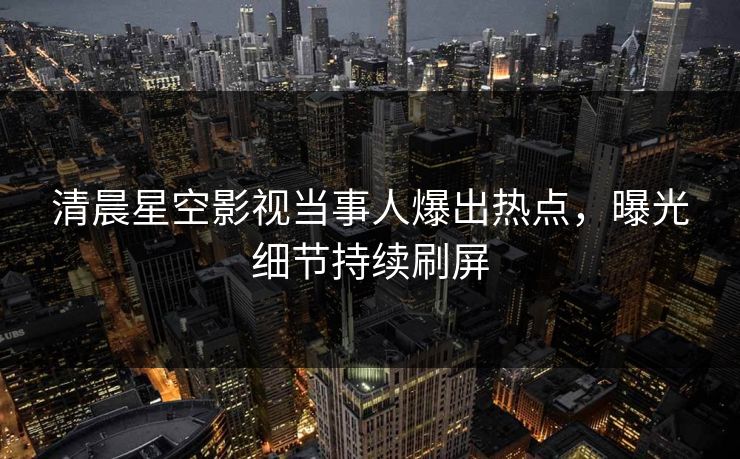 清晨星空影视当事人爆出热点，曝光细节持续刷屏