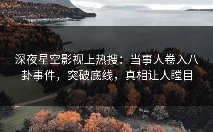 深夜星空影视上热搜：当事人卷入八卦事件，突破底线，真相让人瞠目