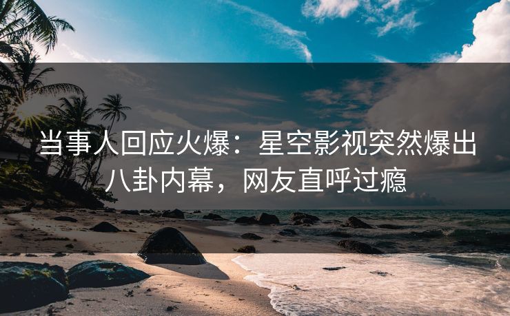当事人回应火爆：星空影视突然爆出八卦内幕，网友直呼过瘾