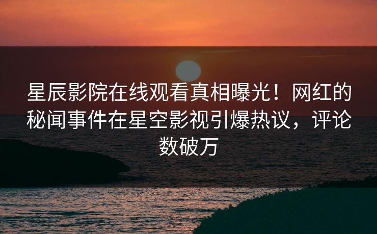 星辰影院在线观看真相曝光！网红的秘闻事件在星空影视引爆热议，评论数破万
