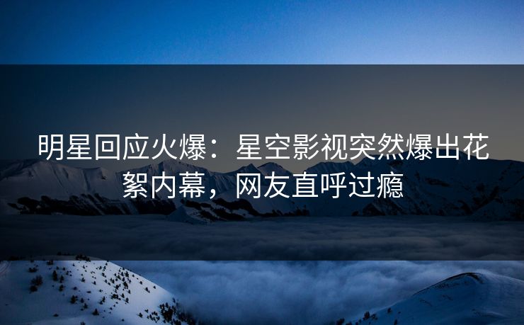 明星回应火爆：星空影视突然爆出花絮内幕，网友直呼过瘾