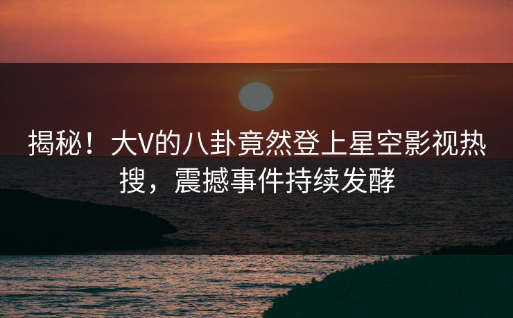 揭秘！大V的八卦竟然登上星空影视热搜，震撼事件持续发酵