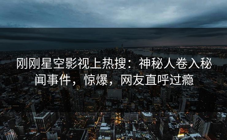 刚刚星空影视上热搜：神秘人卷入秘闻事件，惊爆，网友直呼过瘾