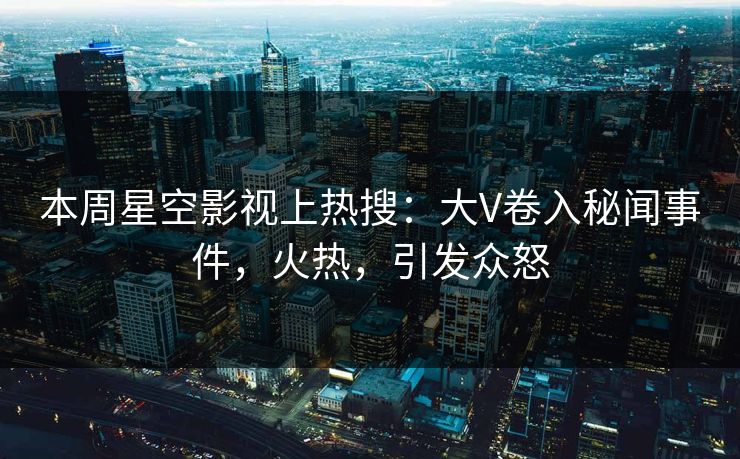 本周星空影视上热搜：大V卷入秘闻事件，火热，引发众怒