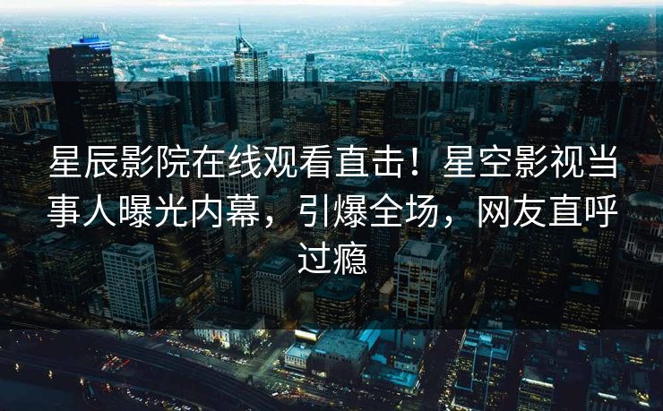 星辰影院在线观看直击！星空影视当事人曝光内幕，引爆全场，网友直呼过瘾