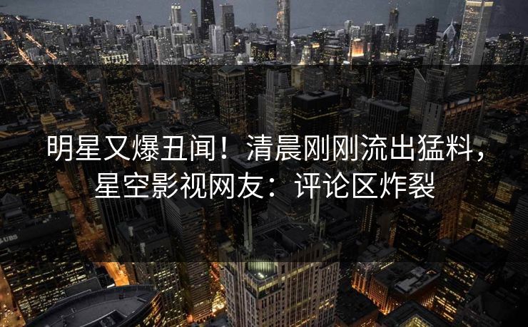 明星又爆丑闻！清晨刚刚流出猛料，星空影视网友：评论区炸裂