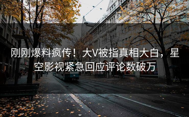 刚刚爆料疯传！大V被指真相大白，星空影视紧急回应评论数破万