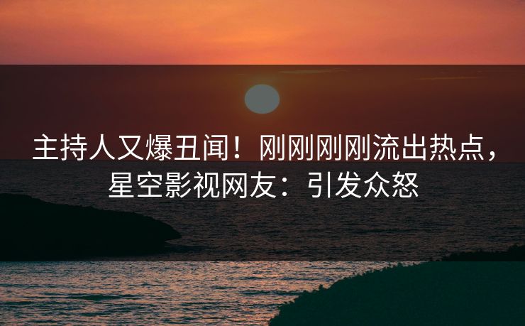 主持人又爆丑闻！刚刚刚刚流出热点，星空影视网友：引发众怒