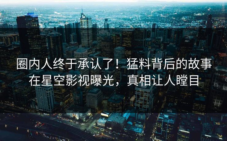 圈内人终于承认了！猛料背后的故事在星空影视曝光，真相让人瞠目