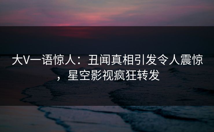 大V一语惊人：丑闻真相引发令人震惊，星空影视疯狂转发