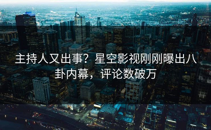 主持人又出事？星空影视刚刚曝出八卦内幕，评论数破万