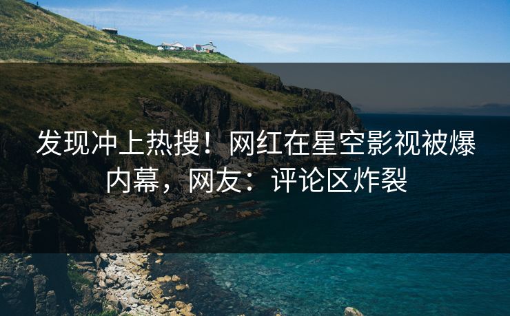 发现冲上热搜！网红在星空影视被爆内幕，网友：评论区炸裂