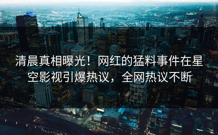 清晨真相曝光！网红的猛料事件在星空影视引爆热议，全网热议不断