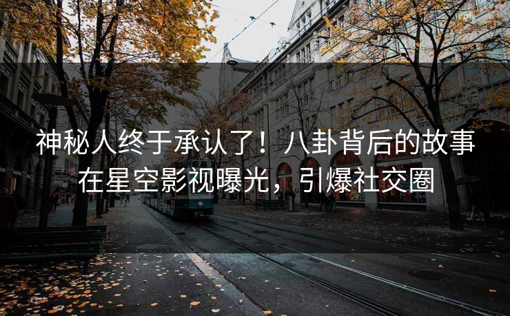 神秘人终于承认了！八卦背后的故事在星空影视曝光，引爆社交圈
