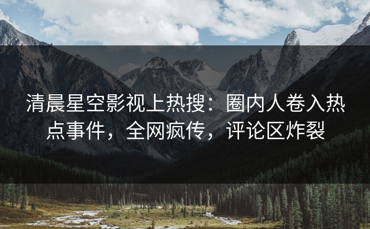 清晨星空影视上热搜：圈内人卷入热点事件，全网疯传，评论区炸裂