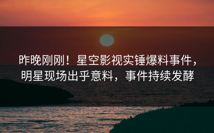 昨晚刚刚！星空影视实锤爆料事件，明星现场出乎意料，事件持续发酵
