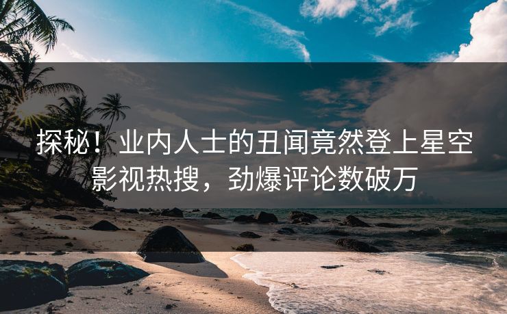 探秘！业内人士的丑闻竟然登上星空影视热搜，劲爆评论数破万