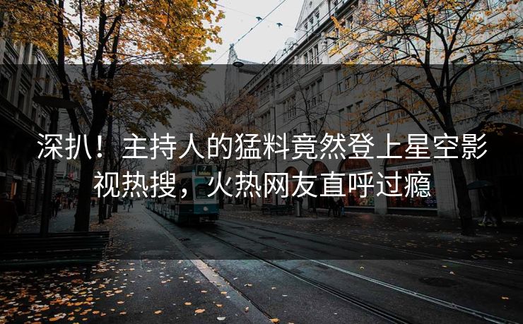 深扒！主持人的猛料竟然登上星空影视热搜，火热网友直呼过瘾