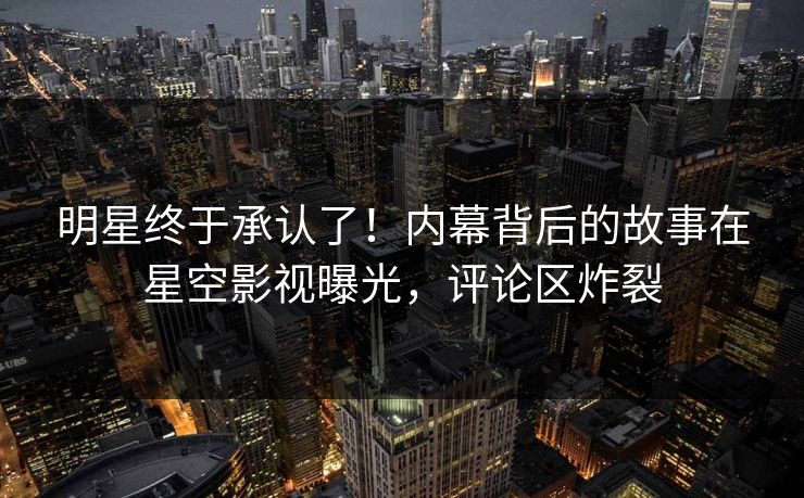 明星终于承认了！内幕背后的故事在星空影视曝光，评论区炸裂