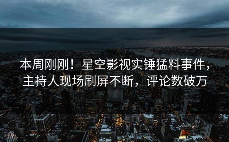 本周刚刚！星空影视实锤猛料事件，主持人现场刷屏不断，评论数破万