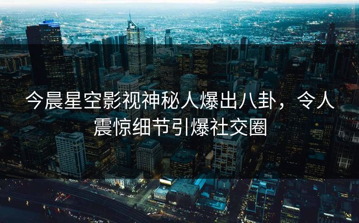 今晨星空影视神秘人爆出八卦，令人震惊细节引爆社交圈