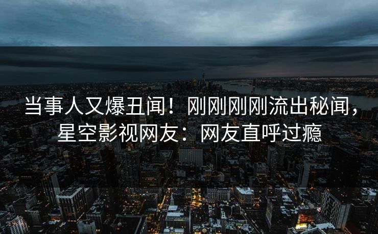 当事人又爆丑闻！刚刚刚刚流出秘闻，星空影视网友：网友直呼过瘾
