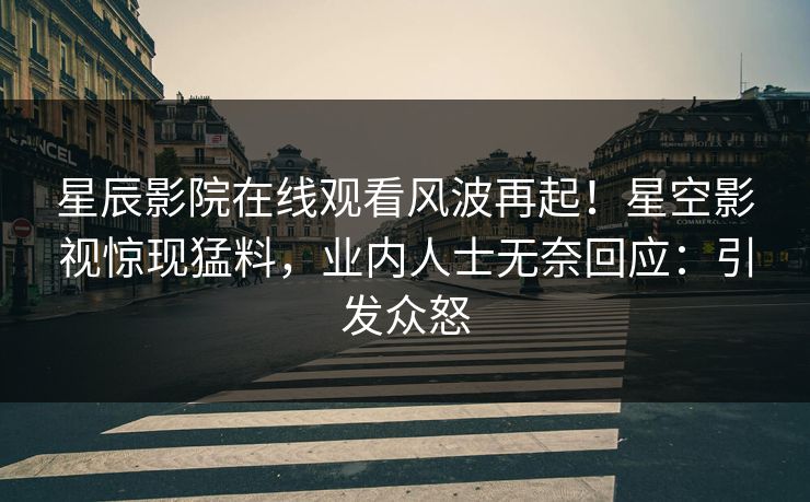 星辰影院在线观看风波再起！星空影视惊现猛料，业内人士无奈回应：引发众怒