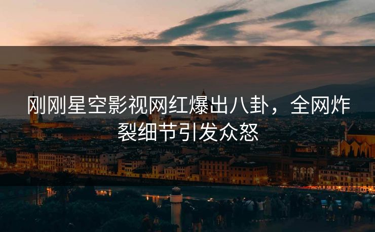 刚刚星空影视网红爆出八卦，全网炸裂细节引发众怒