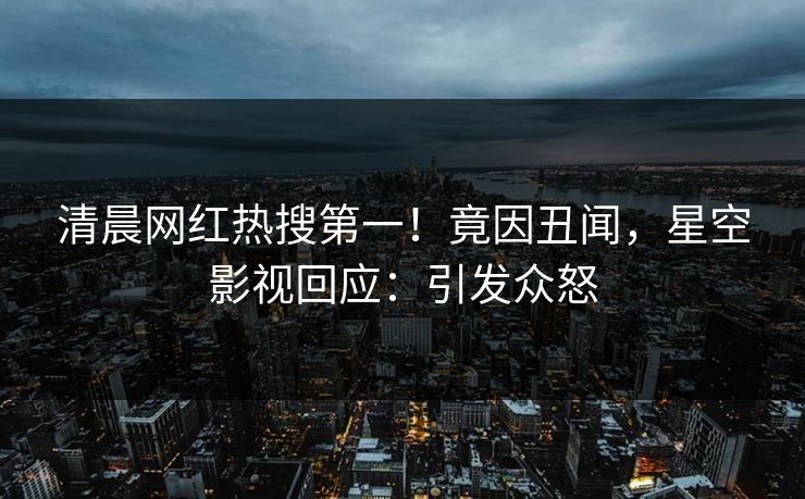清晨网红热搜第一！竟因丑闻，星空影视回应：引发众怒