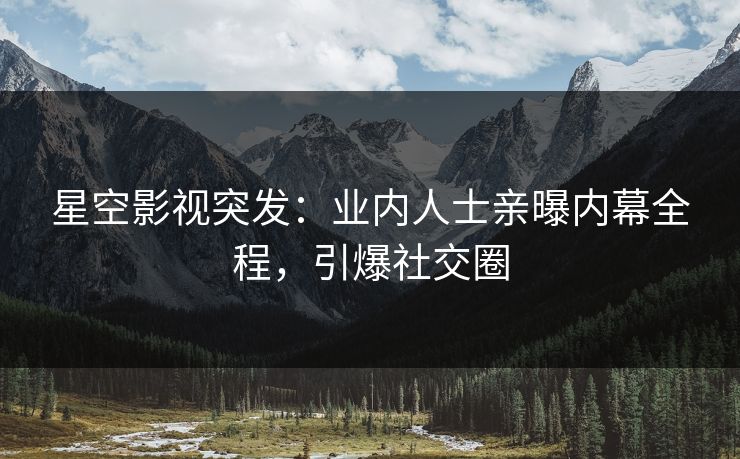 星空影视突发：业内人士亲曝内幕全程，引爆社交圈