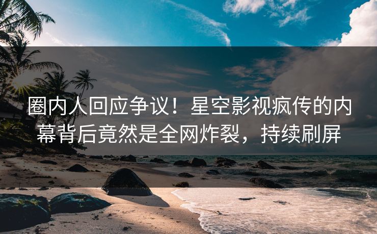 圈内人回应争议！星空影视疯传的内幕背后竟然是全网炸裂，持续刷屏