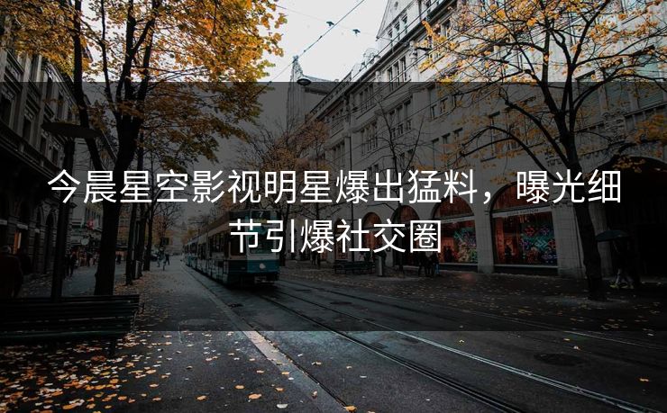 今晨星空影视明星爆出猛料，曝光细节引爆社交圈